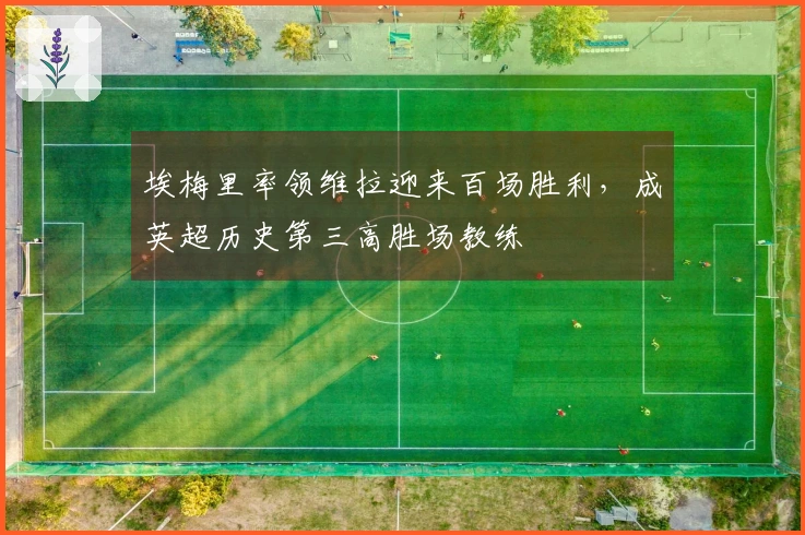 埃梅里率领维拉迎来百场胜利，成英超历史第三高胜场教练