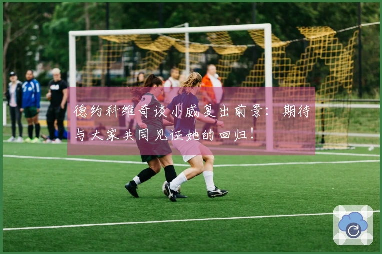 德约科维奇谈小威复出前景：期待与大家共同见证她的回归！