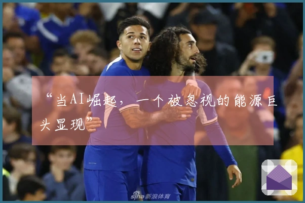 “当AI崛起，一个被忽视的能源巨头显现”