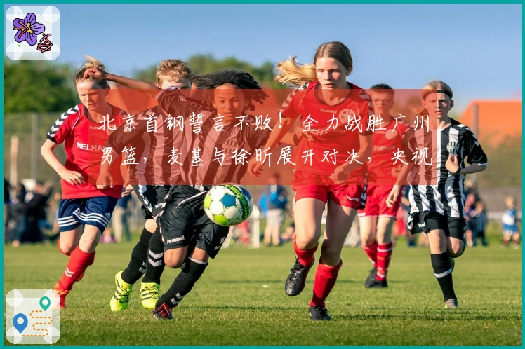 北京首钢誓言不败！全力战胜广州男篮，麦基与徐昕展开对决，央视现场直播