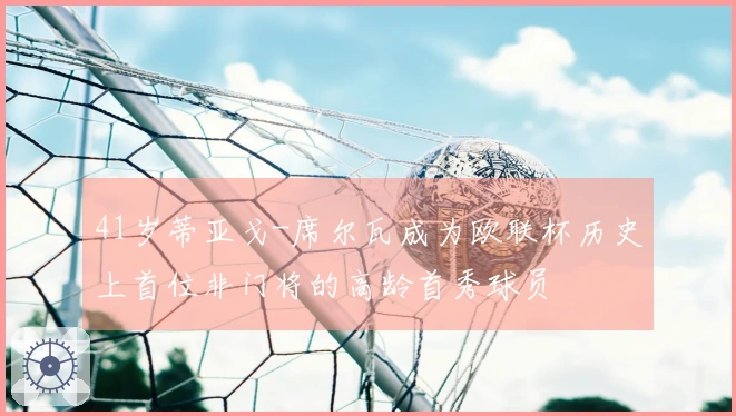 41岁蒂亚戈-席尔瓦成为欧联杯历史上首位非门将的高龄首秀球员