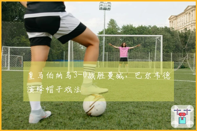 皇马伯纳乌3-0战胜曼城，巴尔韦德演绎帽子戏法