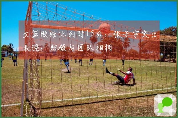 女篮败给比利时15分，张子宇突出表现，郑薇与团队相拥