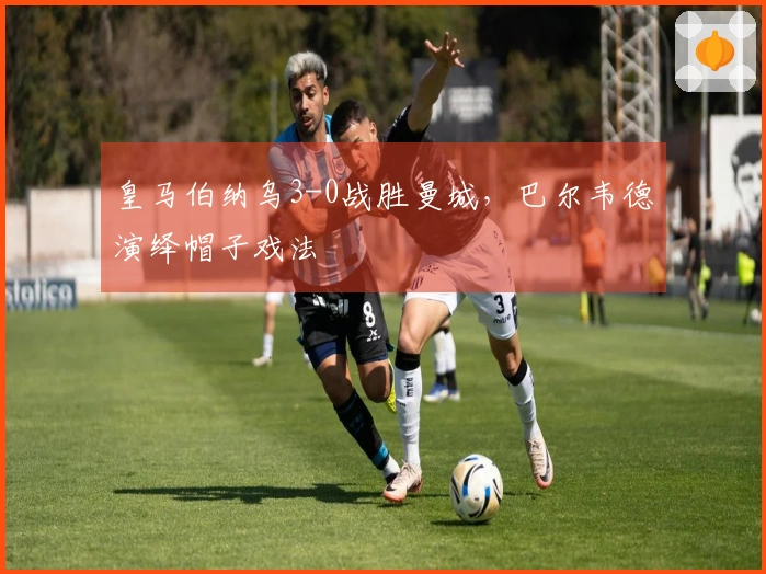 皇马伯纳乌3-0战胜曼城，巴尔韦德演绎帽子戏法