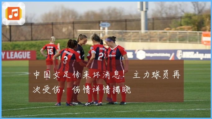 中国女足传来坏消息！主力球员再次受伤，伤情详情揭晓