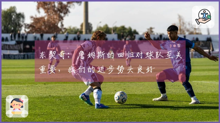 东契奇：詹姆斯的回归对球队至关重要，我们的进步势头良好