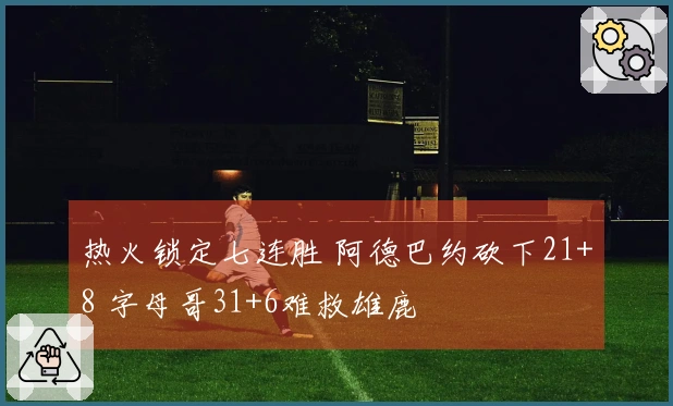 热火锁定七连胜 阿德巴约砍下21+8 字母哥31+6难救雄鹿