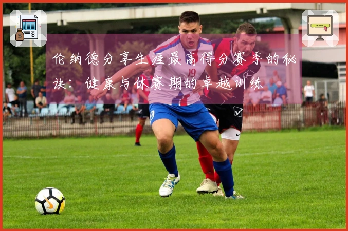 伦纳德分享生涯最高得分赛季的秘诀：健康与休赛期的卓越训练