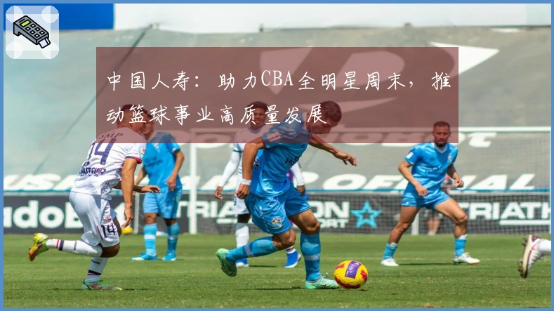 中国人寿：助力CBA全明星周末，推动篮球事业高质量发展