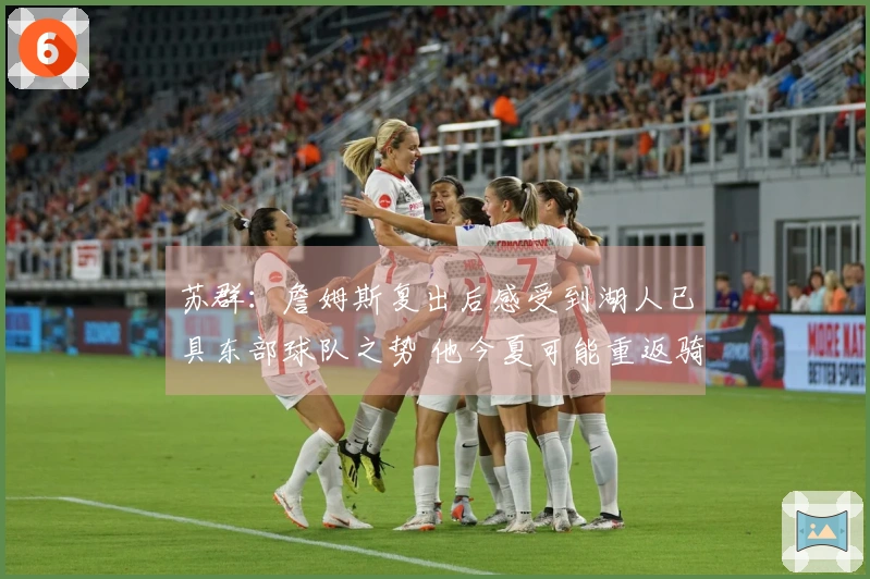 苏群：詹姆斯复出后感受到湖人已具东部球队之势 他今夏可能重返骑士？