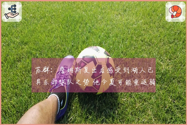 苏群：詹姆斯复出后感受到湖人已具东部球队之势 他今夏可能重返骑士？