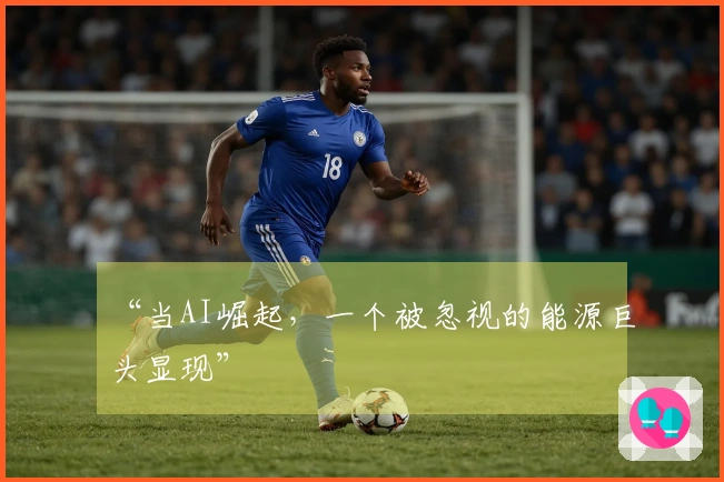 “当AI崛起，一个被忽视的能源巨头显现”