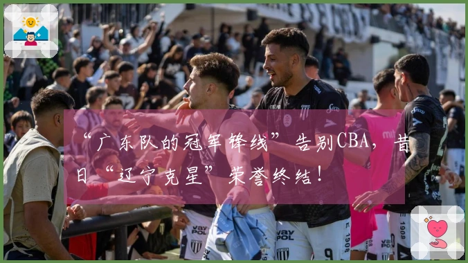 “广东队的冠军锋线”告别CBA，昔日“辽宁克星”荣誉终结！